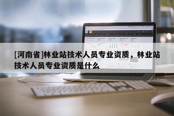 [河南省]林业站技术人员专业资质，林业站技术人员专业资质是什么