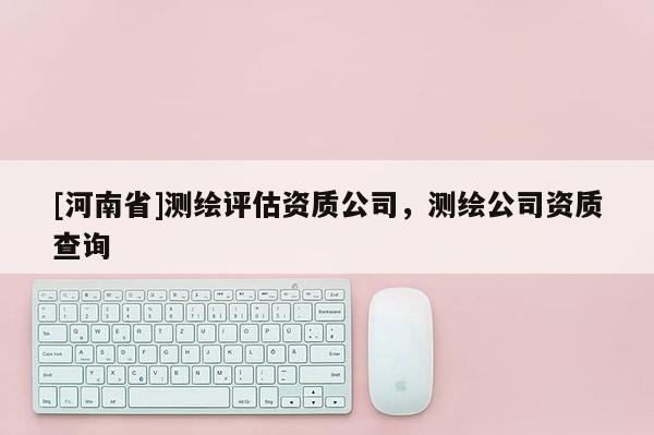 [河南省]测绘评估资质公司，测绘公司资质查询