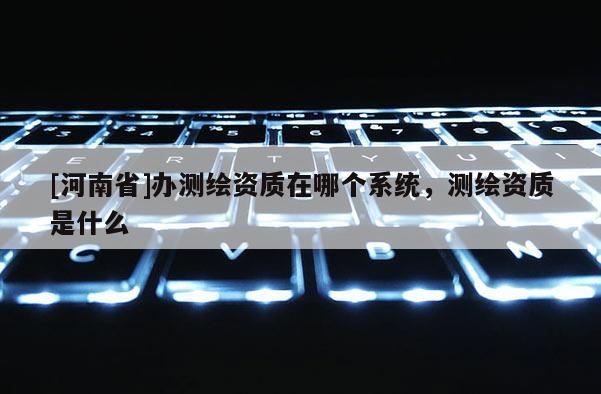 [河南省]办测绘资质在哪个系统，测绘资质是什么