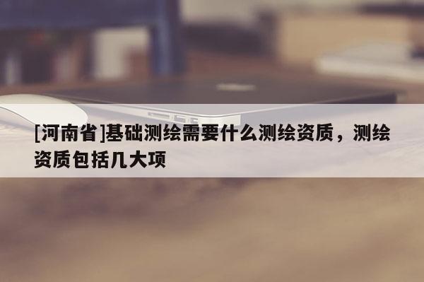 [河南省]基础测绘需要什么测绘资质，测绘资质包括几大项