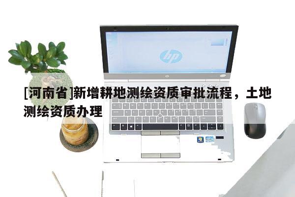 [河南省]新增耕地测绘资质审批流程，土地测绘资质办理