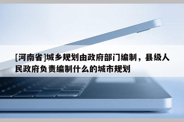 [河南省]城乡规划由政府部门编制，县级人民政府负责编制什么的城市规划