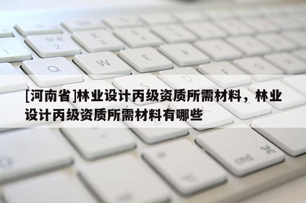 [河南省]林业设计丙级资质所需材料，林业设计丙级资质所需材料有哪些