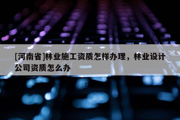 [河南省]林业施工资质怎样办理，林业设计公司资质怎么办