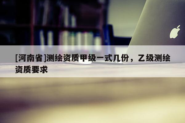 [河南省]测绘资质甲级一式几份，乙级测绘资质要求