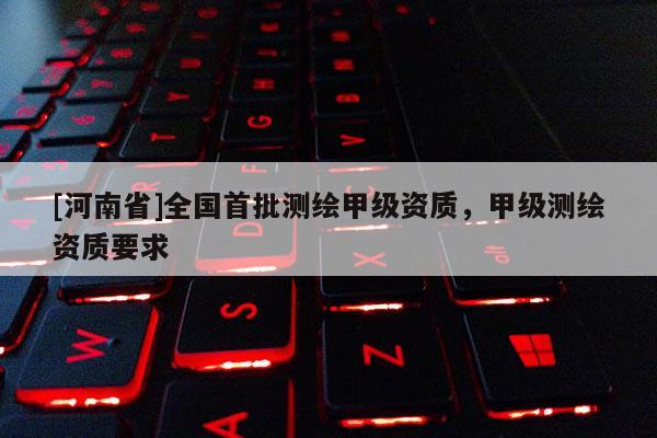[河南省]全国首批测绘甲级资质，甲级测绘资质要求
