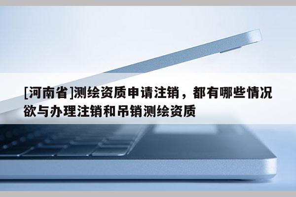 [河南省]测绘资质申请注销，都有哪些情况欲与办理注销和吊销测绘资质