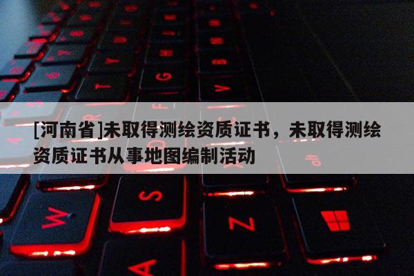 [河南省]未取得测绘资质证书，未取得测绘资质证书从事地图编制活动
