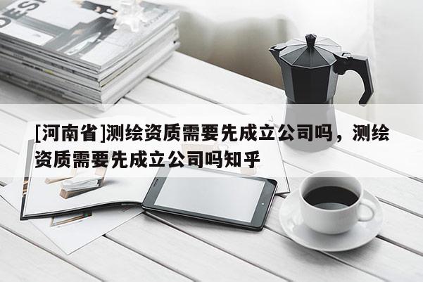 [河南省]测绘资质需要先成立公司吗，测绘资质需要先成立公司吗知乎