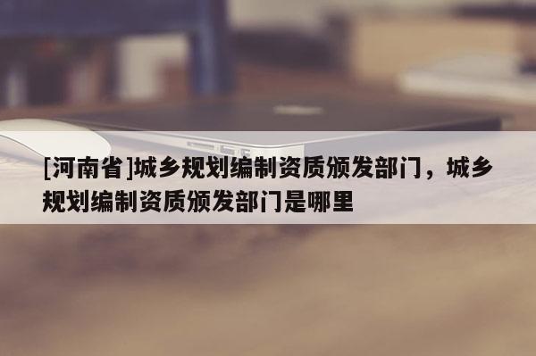 [河南省]城乡规划编制资质颁发部门，城乡规划编制资质颁发部门是哪里