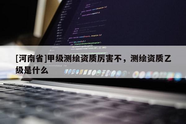 [河南省]甲级测绘资质厉害不，测绘资质乙级是什么