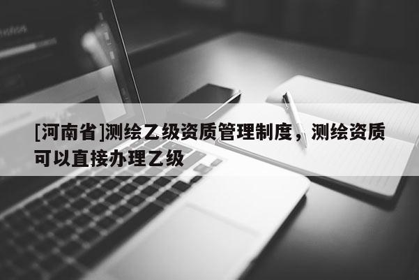 [河南省]测绘乙级资质管理制度，测绘资质可以直接办理乙级