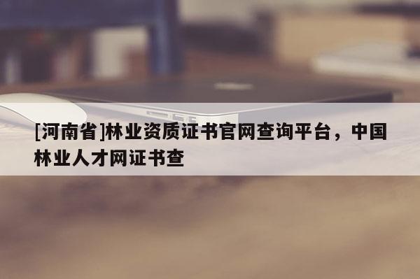 [河南省]林业资质证书官网查询平台，中国林业人才网证书查