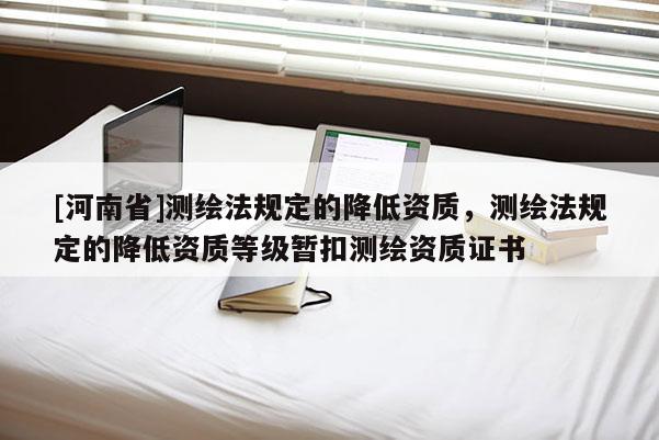 [河南省]测绘法规定的降低资质，测绘法规定的降低资质等级暂扣测绘资质证书