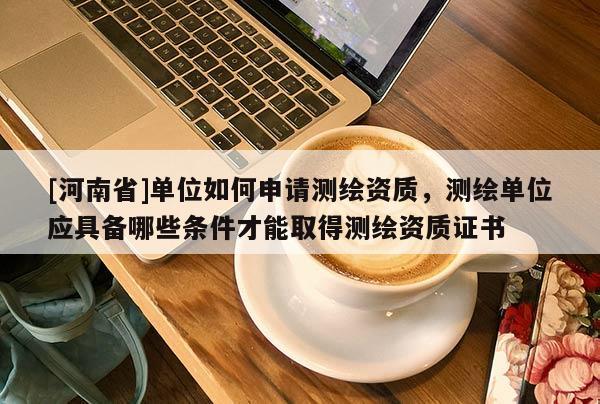 [河南省]单位如何申请测绘资质，测绘单位应具备哪些条件才能取得测绘资质证书