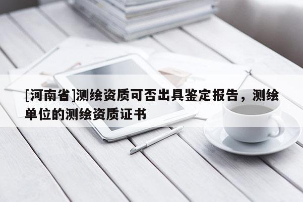 [河南省]测绘资质可否出具鉴定报告，测绘单位的测绘资质证书