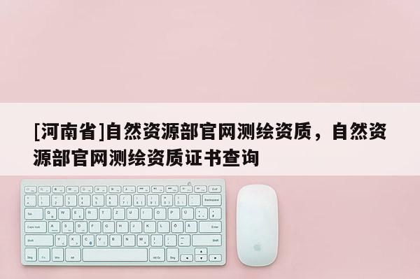 [河南省]自然资源部官网测绘资质，自然资源部官网测绘资质证书查询
