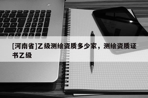 [河南省]乙级测绘资质多少家，测绘资质证书乙级