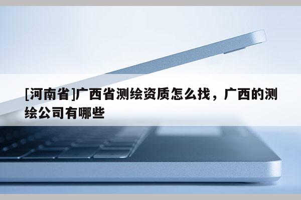 [河南省]广西省测绘资质怎么找，广西的测绘公司有哪些