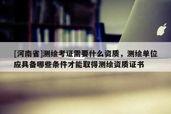 [河南省]测绘考证需要什么资质，测绘单位应具备哪些条件才能取得测绘资质证书