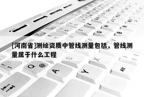 [河南省]测绘资质中管线测量包括，管线测量属于什么工程