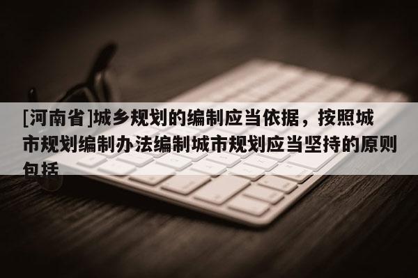 [河南省]城乡规划的编制应当依据，按照城市规划编制办法编制城市规划应当坚持的原则包括