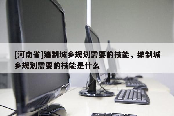 [河南省]编制城乡规划需要的技能，编制城乡规划需要的技能是什么