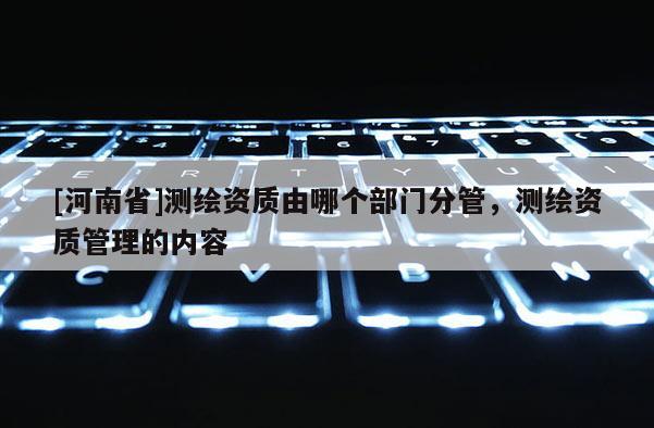 [河南省]测绘资质由哪个部门分管，测绘资质管理的内容