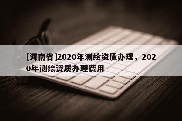 [河南省]2020年测绘资质办理，2020年测绘资质办理费用