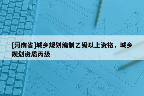[河南省]城乡规划编制乙级以上资格，城乡规划资质丙级