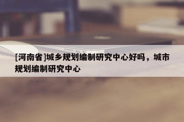 [河南省]城乡规划编制研究中心好吗，城市规划编制研究中心