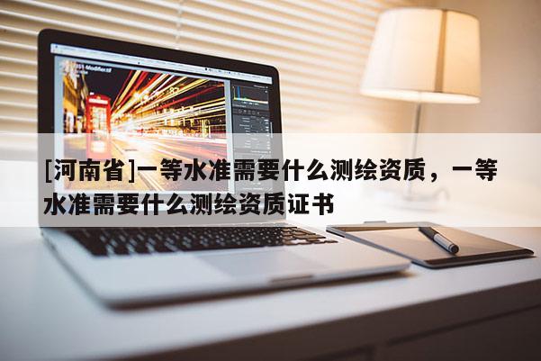 [河南省]一等水准需要什么测绘资质，一等水准需要什么测绘资质证书