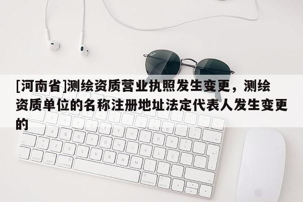 [河南省]测绘资质营业执照发生变更，测绘资质单位的名称注册地址法定代表人发生变更的