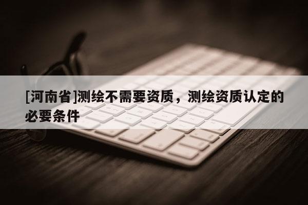 [河南省]测绘不需要资质，测绘资质认定的必要条件