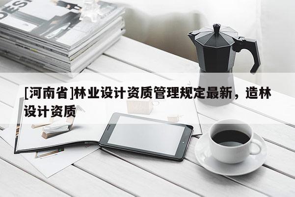[河南省]林业设计资质管理规定最新，造林设计资质