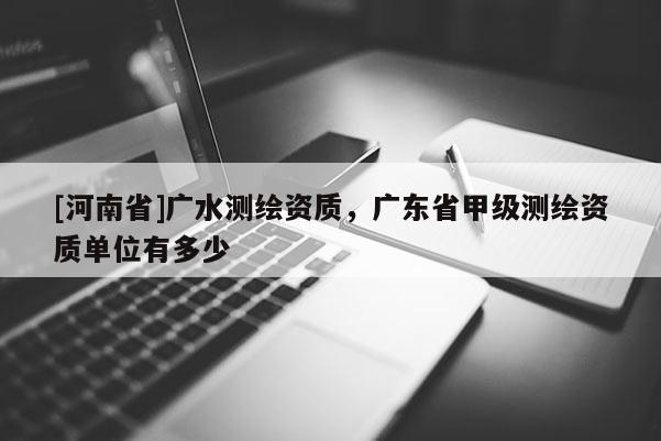 [河南省]广水测绘资质，广东省甲级测绘资质单位有多少