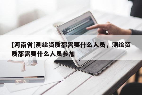[河南省]测绘资质都需要什么人员，测绘资质都需要什么人员参加
