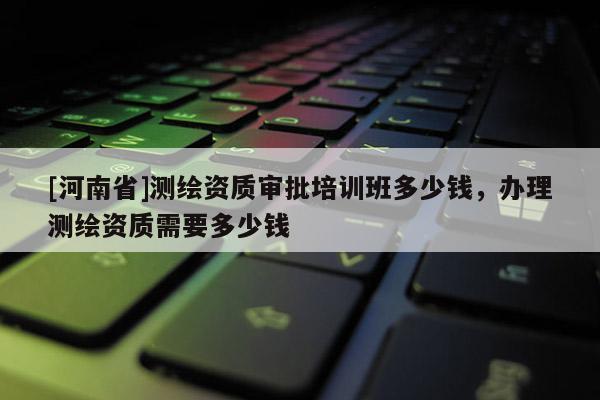 [河南省]测绘资质审批培训班多少钱，办理测绘资质需要多少钱