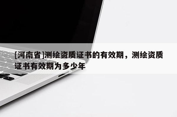 [河南省]测绘资质证书的有效期，测绘资质证书有效期为多少年