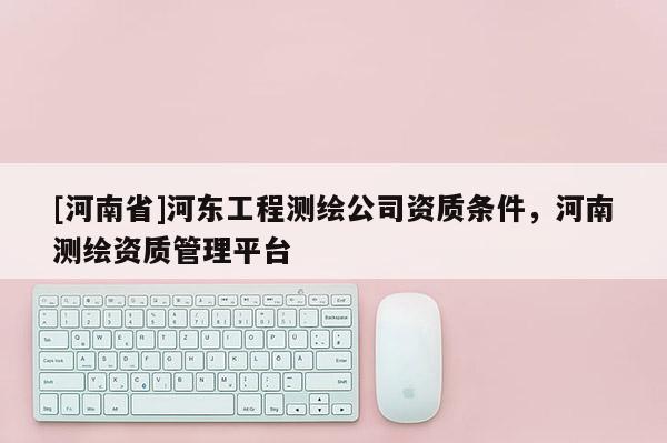 [河南省]河东工程测绘公司资质条件，河南测绘资质管理平台