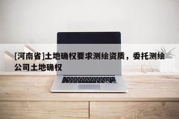 [河南省]土地确权要求测绘资质，委托测绘公司土地确权