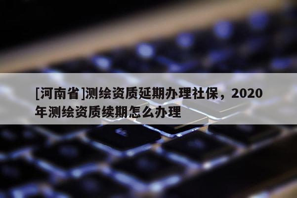 [河南省]测绘资质延期办理社保，2020年测绘资质续期怎么办理