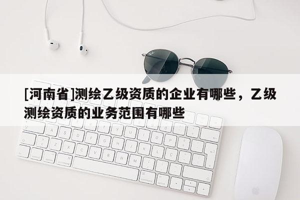 [河南省]测绘乙级资质的企业有哪些，乙级测绘资质的业务范围有哪些