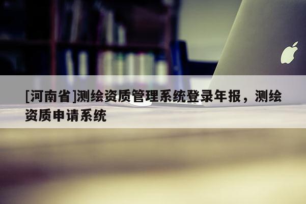 [河南省]测绘资质管理系统登录年报，测绘资质申请系统
