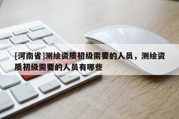 [河南省]测绘资质初级需要的人员，测绘资质初级需要的人员有哪些