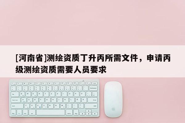 [河南省]测绘资质丁升丙所需文件，申请丙级测绘资质需要人员要求