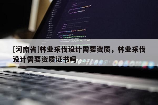 [河南省]林业采伐设计需要资质，林业采伐设计需要资质证书吗