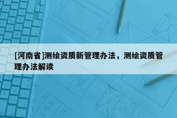 [河南省]测绘资质新管理办法，测绘资质管理办法解读