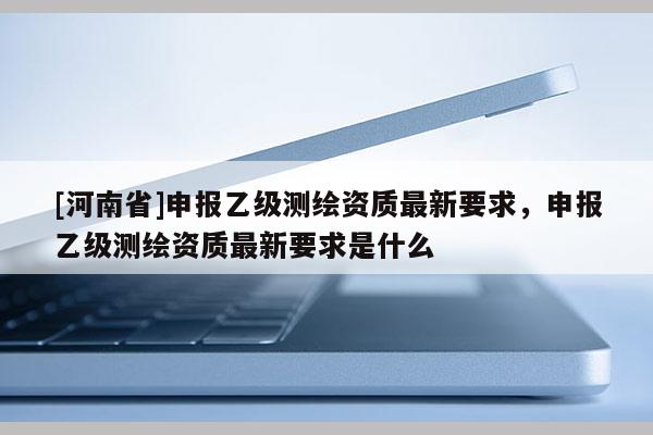 [河南省]申报乙级测绘资质最新要求，申报乙级测绘资质最新要求是什么