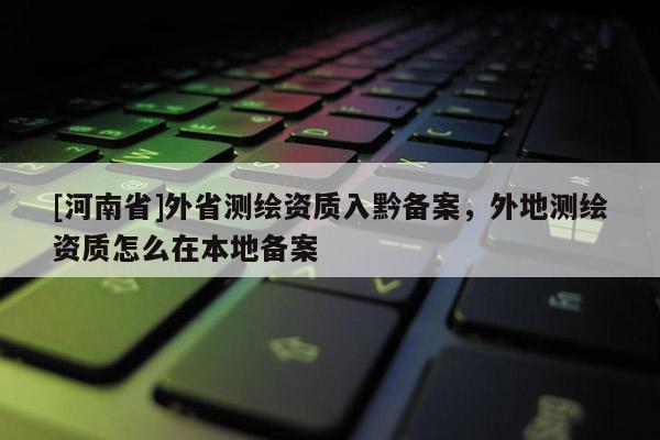 [河南省]外省测绘资质入黔备案，外地测绘资质怎么在本地备案